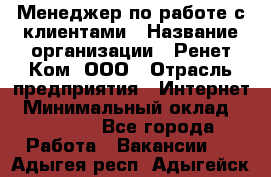 Менеджер по работе с клиентами › Название организации ­ Ренет Ком, ООО › Отрасль предприятия ­ Интернет › Минимальный оклад ­ 25 000 - Все города Работа » Вакансии   . Адыгея респ.,Адыгейск г.